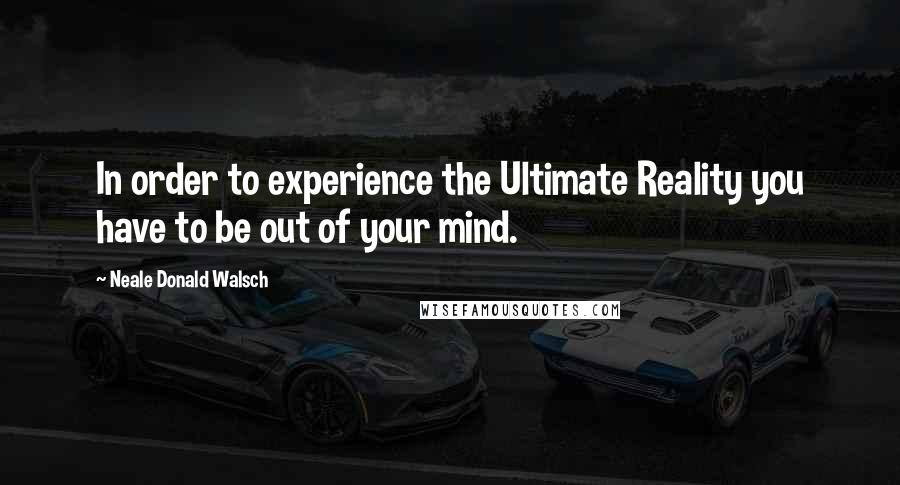 Neale Donald Walsch Quotes: In order to experience the Ultimate Reality you have to be out of your mind.