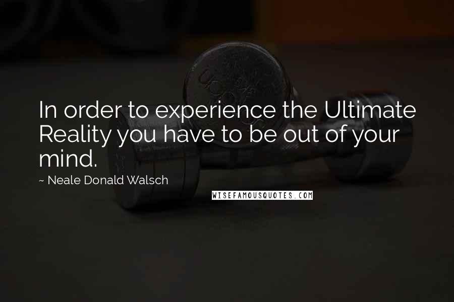 Neale Donald Walsch Quotes: In order to experience the Ultimate Reality you have to be out of your mind.
