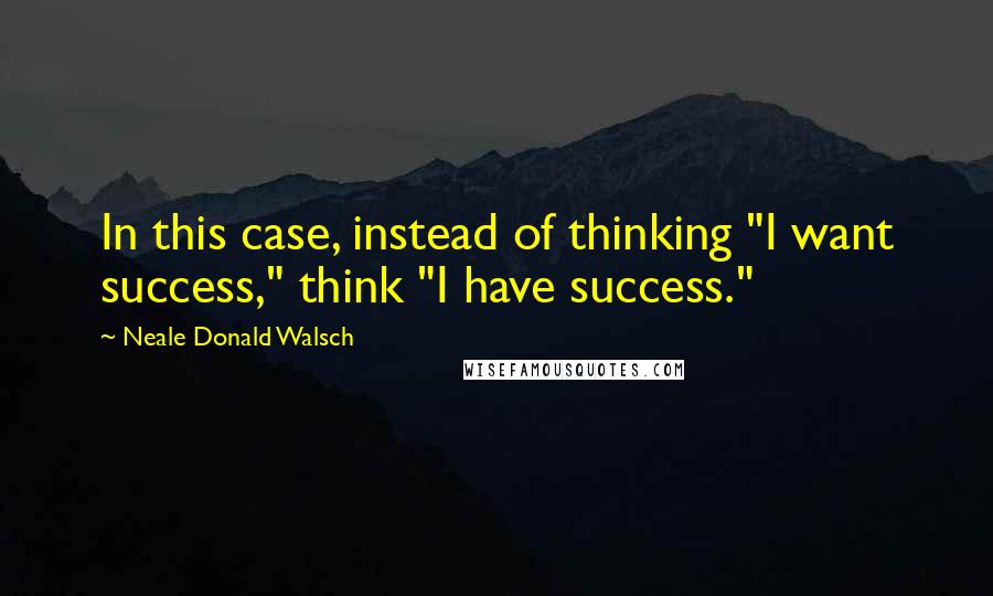 Neale Donald Walsch Quotes: In this case, instead of thinking "I want success," think "I have success."