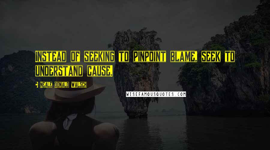 Neale Donald Walsch Quotes: Instead of seeking to pinpoint blame, seek to understand cause.