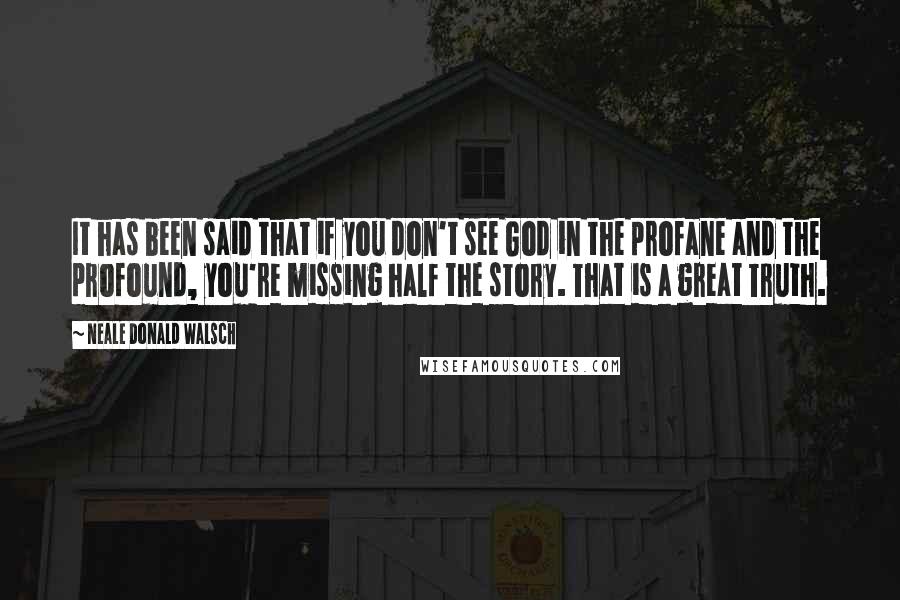 Neale Donald Walsch Quotes: It has been said that if you don't see God in the profane and the profound, you're missing half the story. That is a great Truth.