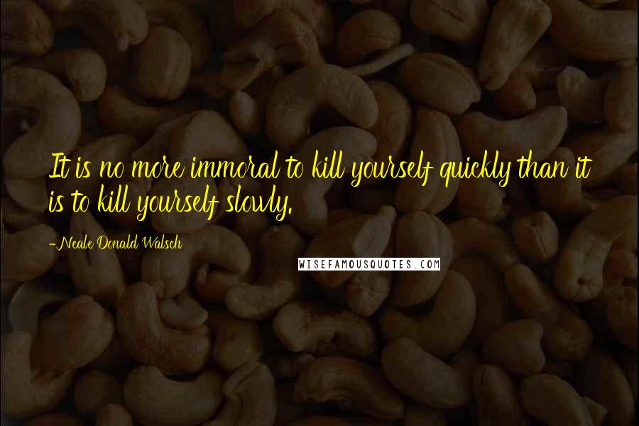 Neale Donald Walsch Quotes: It is no more immoral to kill yourself quickly than it is to kill yourself slowly.