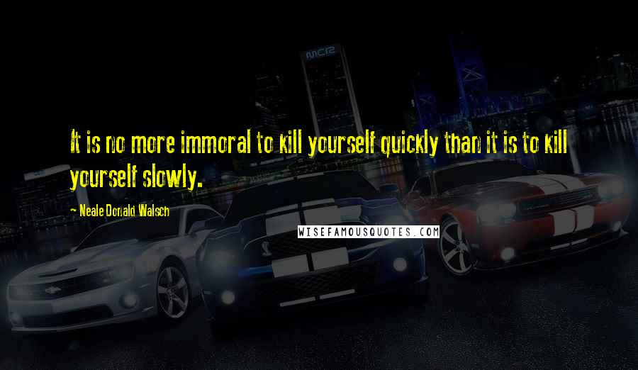 Neale Donald Walsch Quotes: It is no more immoral to kill yourself quickly than it is to kill yourself slowly.