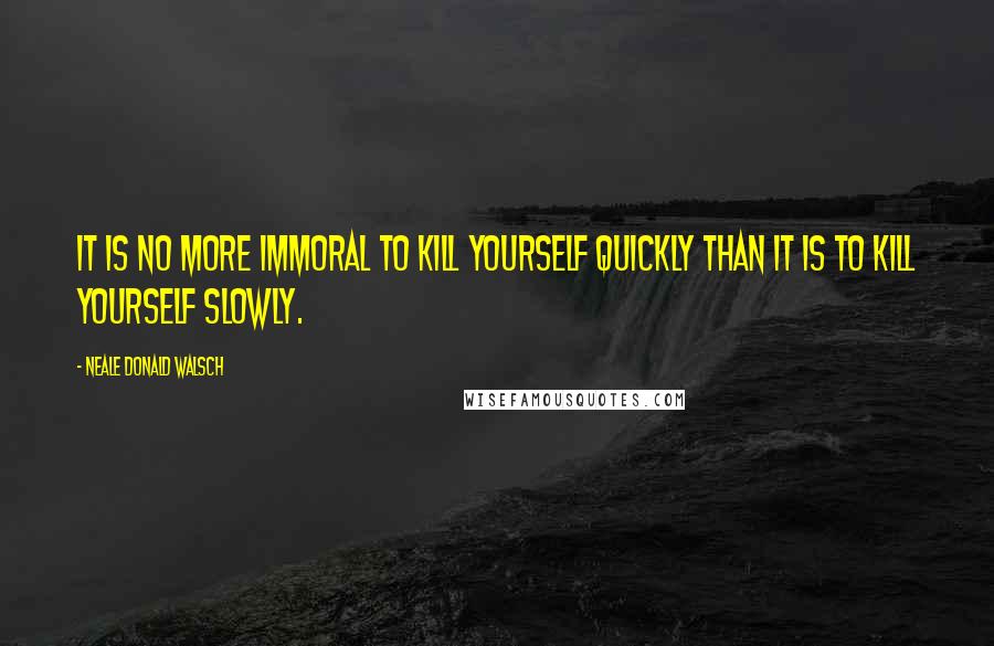 Neale Donald Walsch Quotes: It is no more immoral to kill yourself quickly than it is to kill yourself slowly.