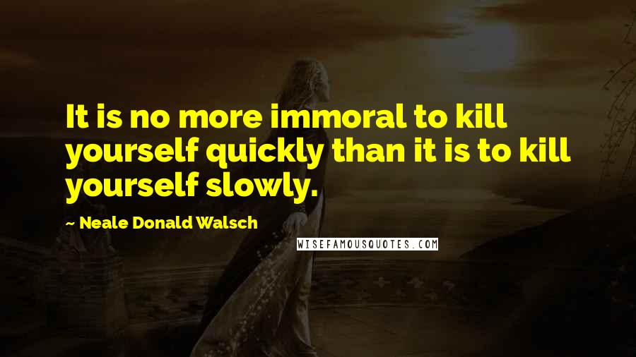 Neale Donald Walsch Quotes: It is no more immoral to kill yourself quickly than it is to kill yourself slowly.