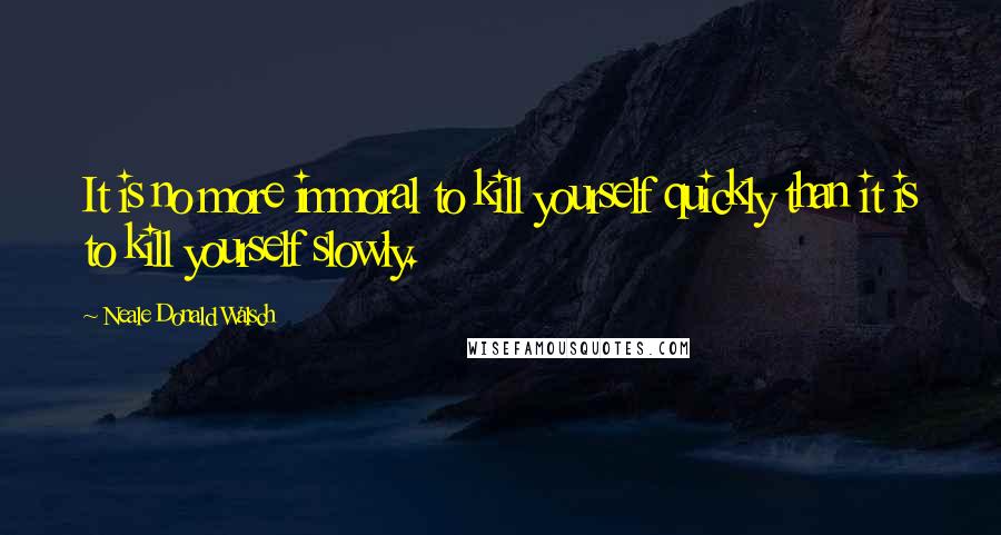 Neale Donald Walsch Quotes: It is no more immoral to kill yourself quickly than it is to kill yourself slowly.