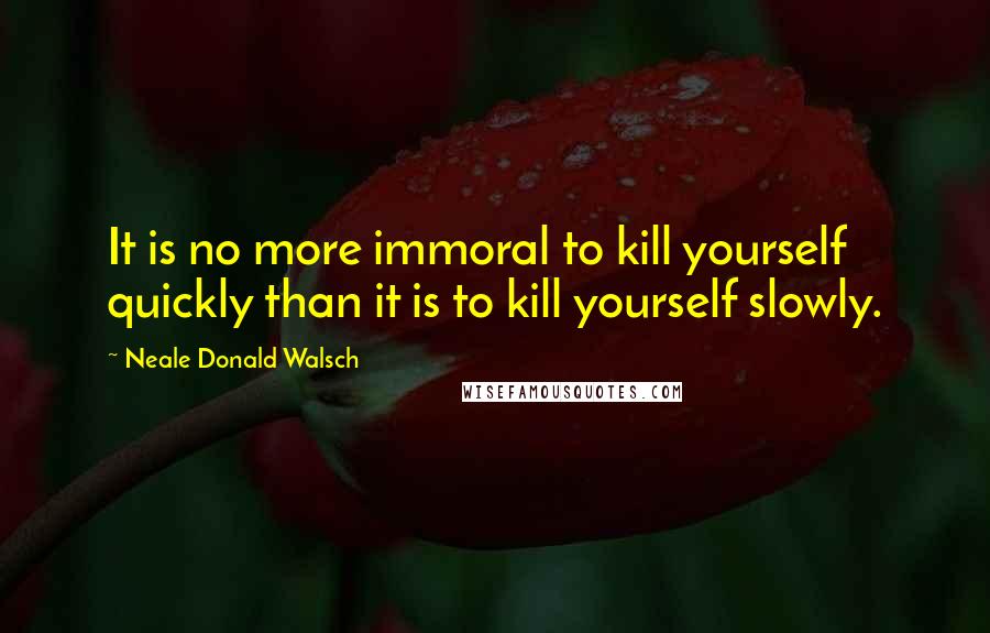 Neale Donald Walsch Quotes: It is no more immoral to kill yourself quickly than it is to kill yourself slowly.