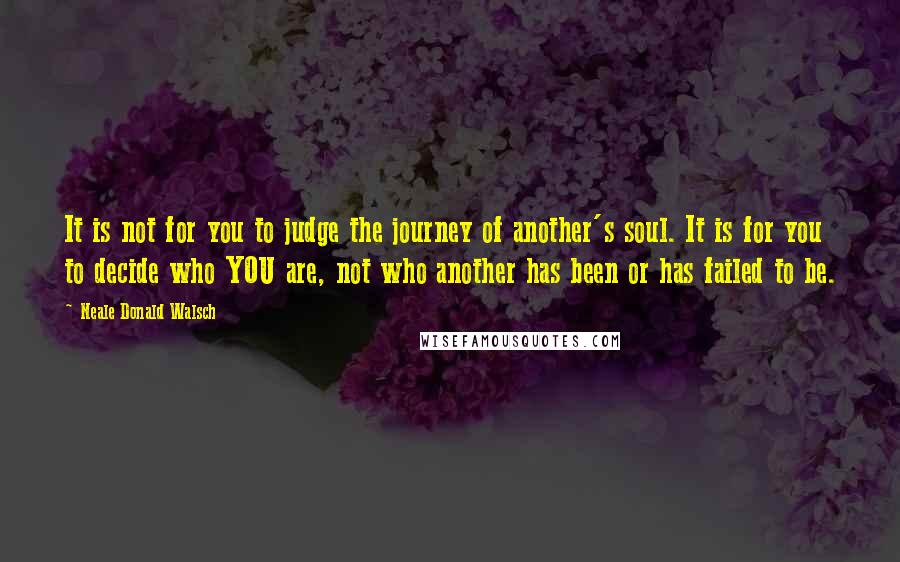 Neale Donald Walsch Quotes: It is not for you to judge the journey of another's soul. It is for you to decide who YOU are, not who another has been or has failed to be.