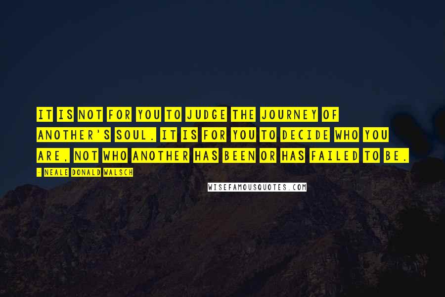 Neale Donald Walsch Quotes: It is not for you to judge the journey of another's soul. It is for you to decide who YOU are, not who another has been or has failed to be.