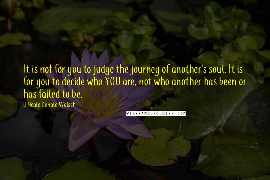 Neale Donald Walsch Quotes: It is not for you to judge the journey of another's soul. It is for you to decide who YOU are, not who another has been or has failed to be.