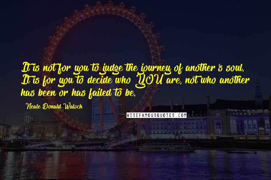 Neale Donald Walsch Quotes: It is not for you to judge the journey of another's soul. It is for you to decide who YOU are, not who another has been or has failed to be.