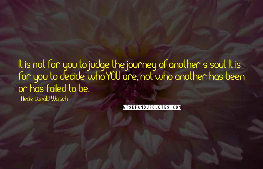 Neale Donald Walsch Quotes: It is not for you to judge the journey of another's soul. It is for you to decide who YOU are, not who another has been or has failed to be.