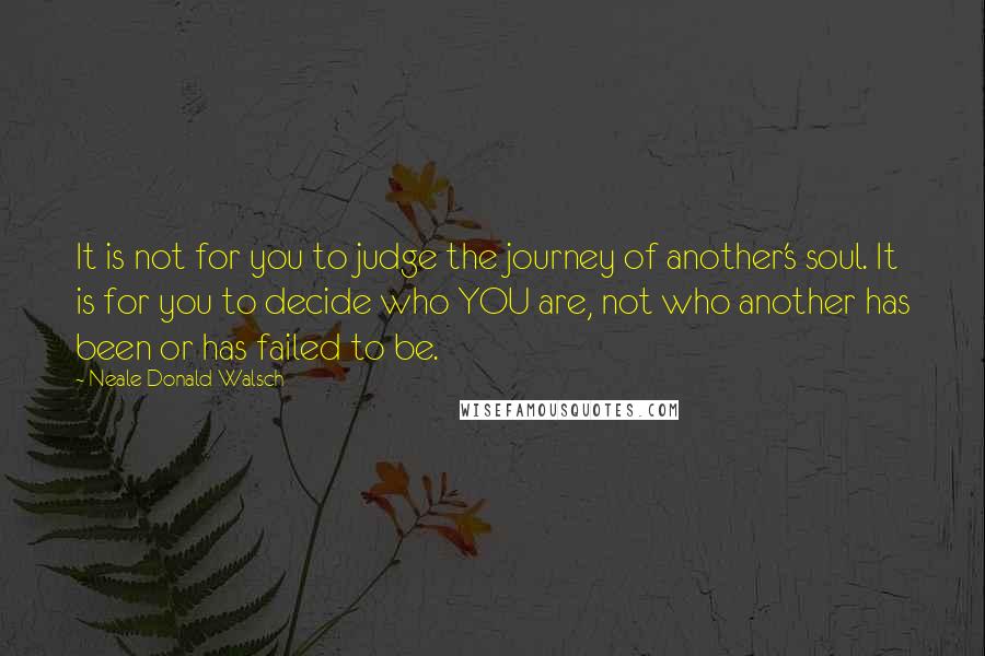 Neale Donald Walsch Quotes: It is not for you to judge the journey of another's soul. It is for you to decide who YOU are, not who another has been or has failed to be.