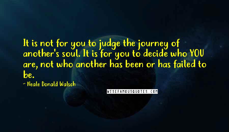 Neale Donald Walsch Quotes: It is not for you to judge the journey of another's soul. It is for you to decide who YOU are, not who another has been or has failed to be.