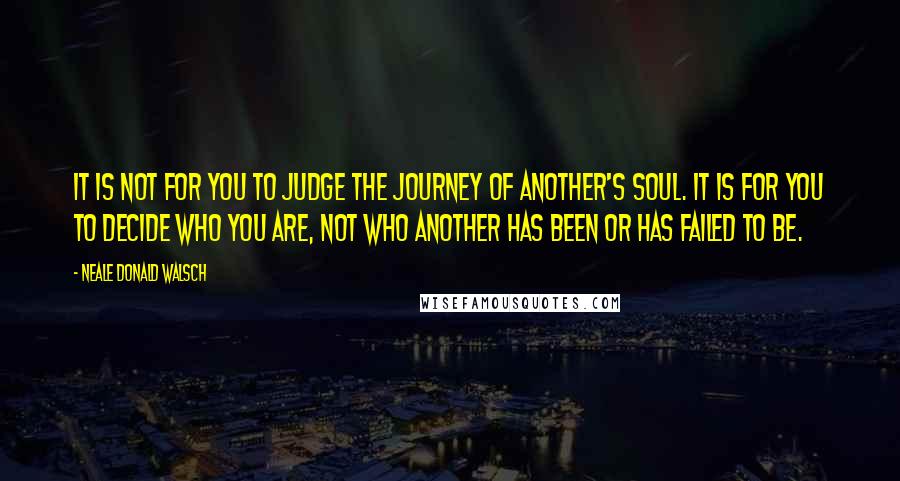 Neale Donald Walsch Quotes: It is not for you to judge the journey of another's soul. It is for you to decide who YOU are, not who another has been or has failed to be.