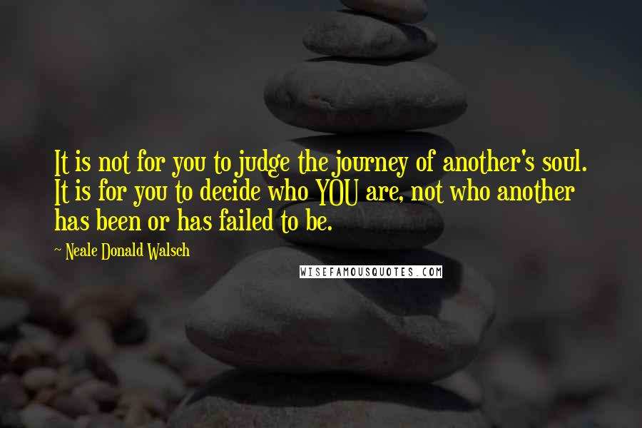 Neale Donald Walsch Quotes: It is not for you to judge the journey of another's soul. It is for you to decide who YOU are, not who another has been or has failed to be.