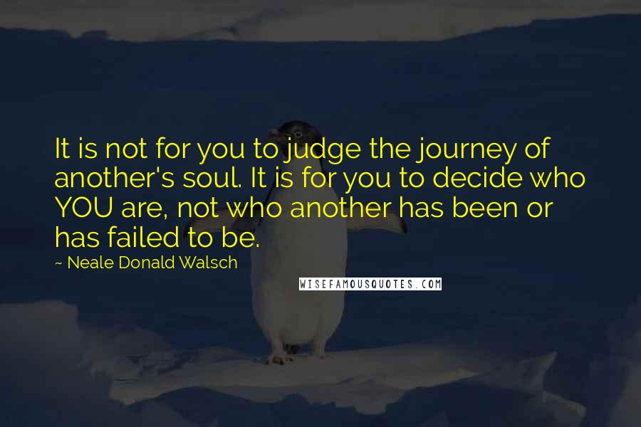 Neale Donald Walsch Quotes: It is not for you to judge the journey of another's soul. It is for you to decide who YOU are, not who another has been or has failed to be.