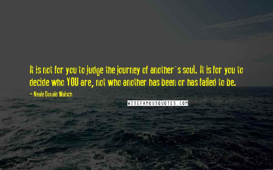 Neale Donald Walsch Quotes: It is not for you to judge the journey of another's soul. It is for you to decide who YOU are, not who another has been or has failed to be.