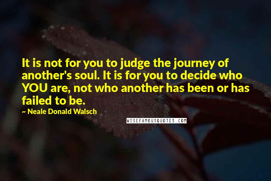 Neale Donald Walsch Quotes: It is not for you to judge the journey of another's soul. It is for you to decide who YOU are, not who another has been or has failed to be.