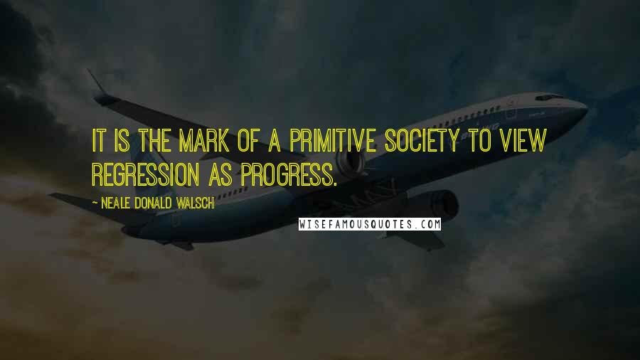 Neale Donald Walsch Quotes: It is the mark of a primitive society to view regression as progress.