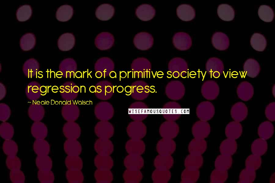 Neale Donald Walsch Quotes: It is the mark of a primitive society to view regression as progress.