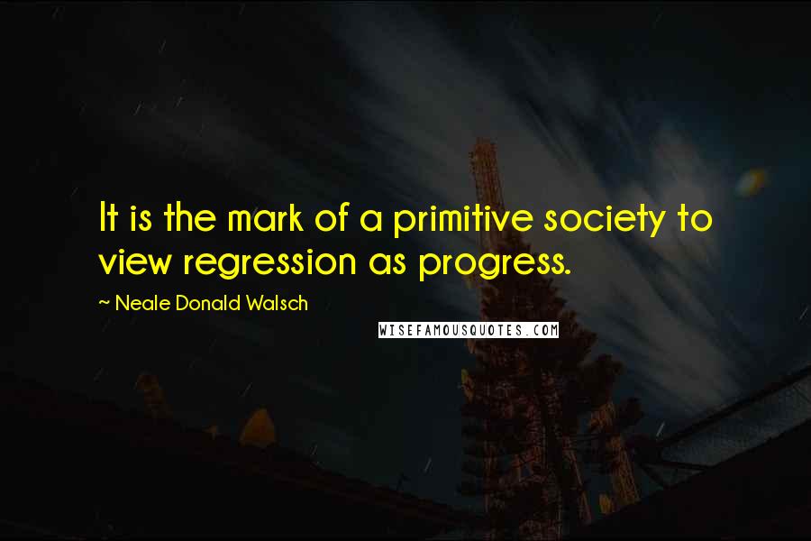 Neale Donald Walsch Quotes: It is the mark of a primitive society to view regression as progress.