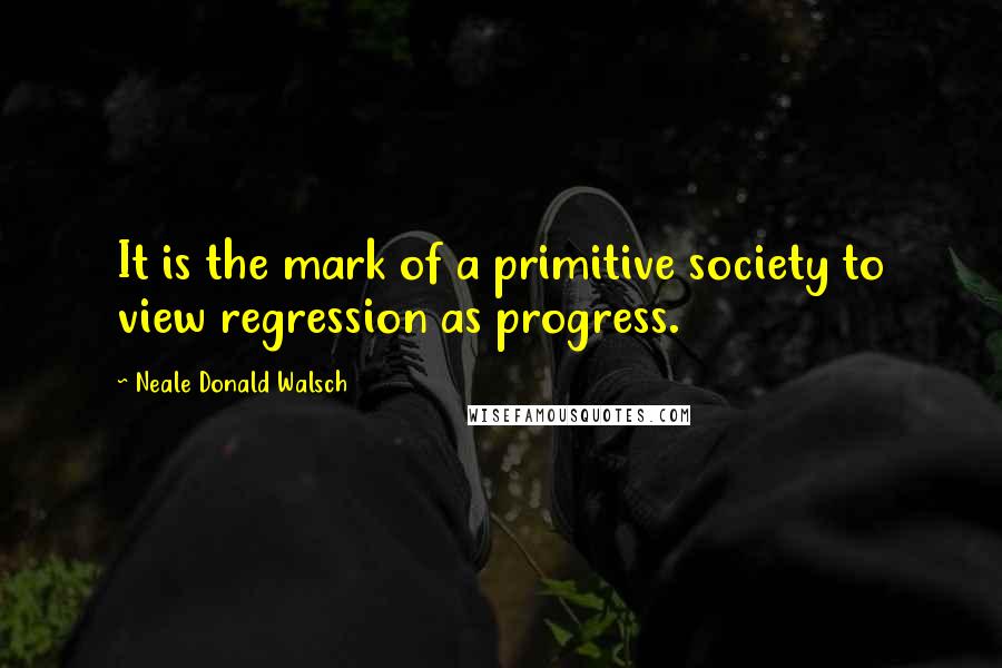 Neale Donald Walsch Quotes: It is the mark of a primitive society to view regression as progress.