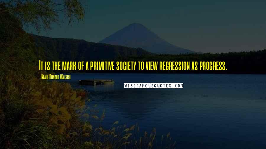 Neale Donald Walsch Quotes: It is the mark of a primitive society to view regression as progress.