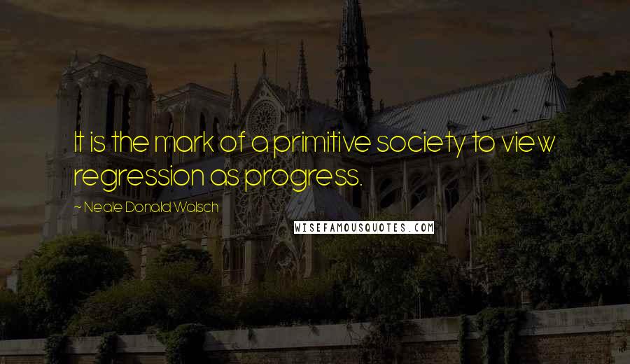 Neale Donald Walsch Quotes: It is the mark of a primitive society to view regression as progress.