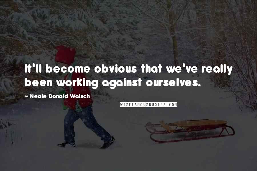 Neale Donald Walsch Quotes: It'll become obvious that we've really been working against ourselves.