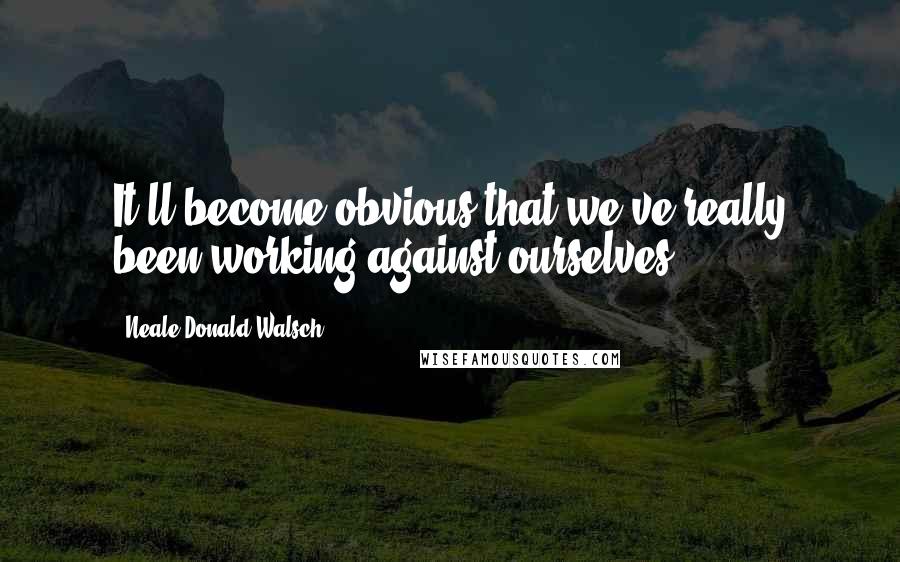 Neale Donald Walsch Quotes: It'll become obvious that we've really been working against ourselves.