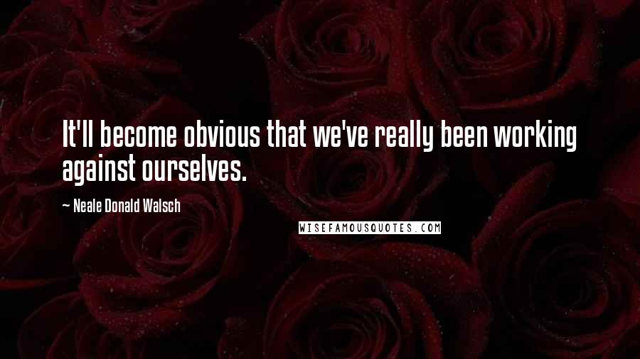 Neale Donald Walsch Quotes: It'll become obvious that we've really been working against ourselves.