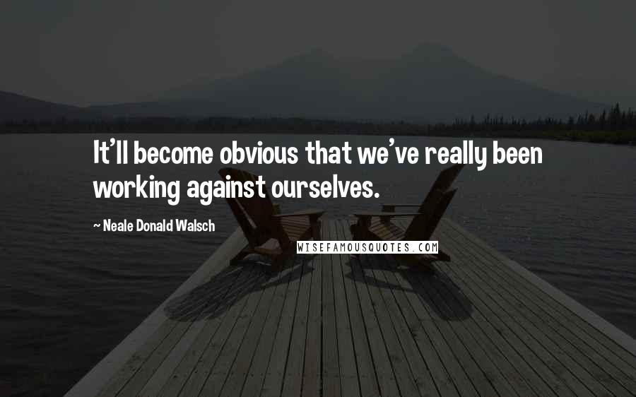 Neale Donald Walsch Quotes: It'll become obvious that we've really been working against ourselves.