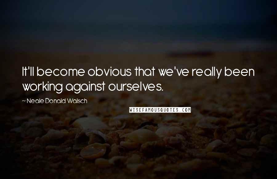 Neale Donald Walsch Quotes: It'll become obvious that we've really been working against ourselves.
