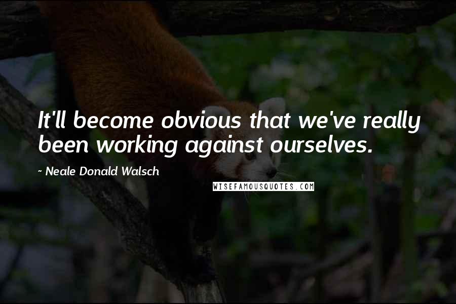 Neale Donald Walsch Quotes: It'll become obvious that we've really been working against ourselves.
