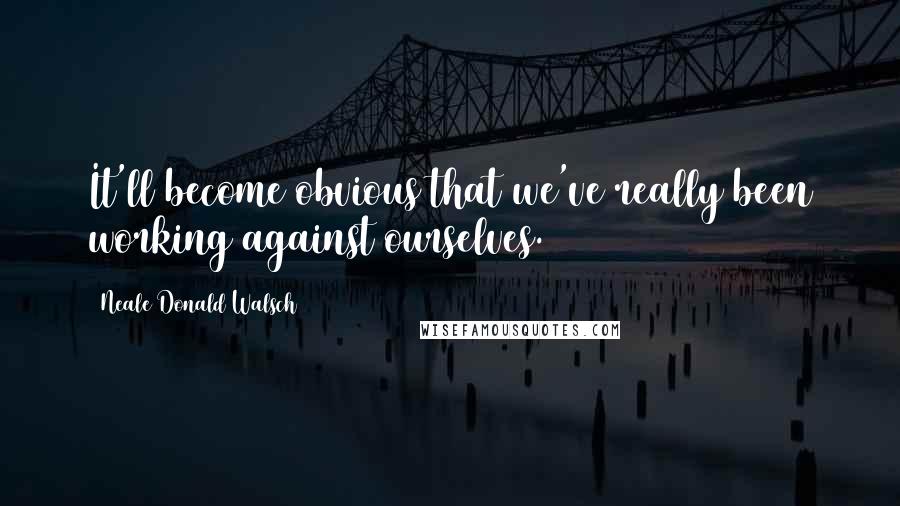 Neale Donald Walsch Quotes: It'll become obvious that we've really been working against ourselves.