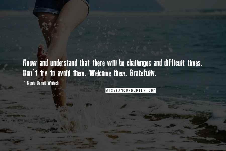 Neale Donald Walsch Quotes: Know and understand that there will be challenges and difficult times. Don't try to avoid them. Welcome them. Gratefully.