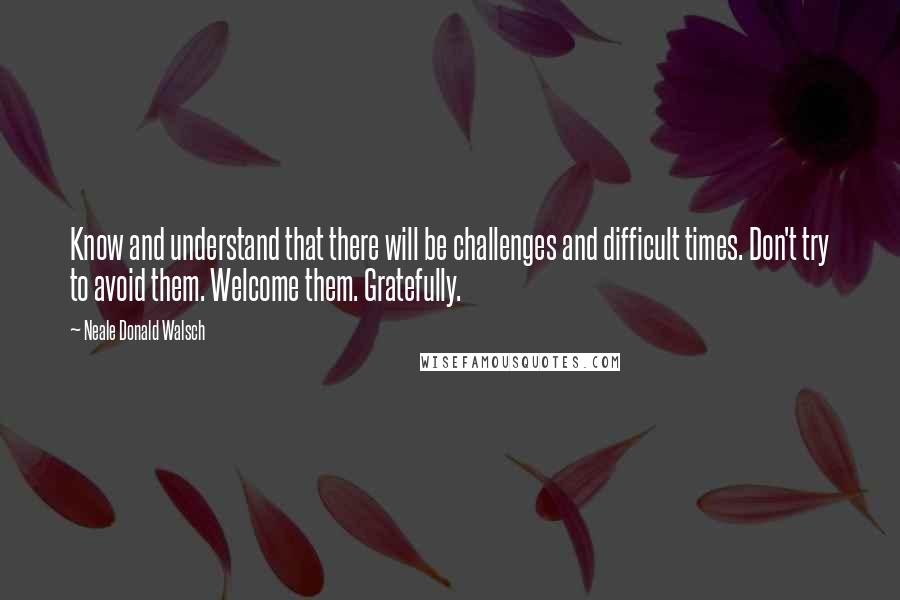 Neale Donald Walsch Quotes: Know and understand that there will be challenges and difficult times. Don't try to avoid them. Welcome them. Gratefully.