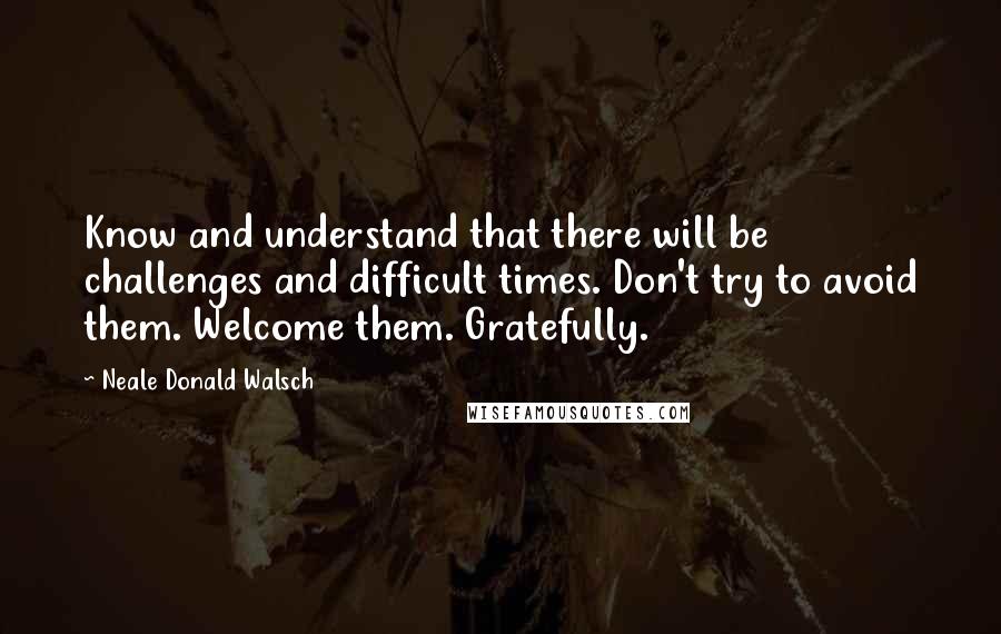 Neale Donald Walsch Quotes: Know and understand that there will be challenges and difficult times. Don't try to avoid them. Welcome them. Gratefully.