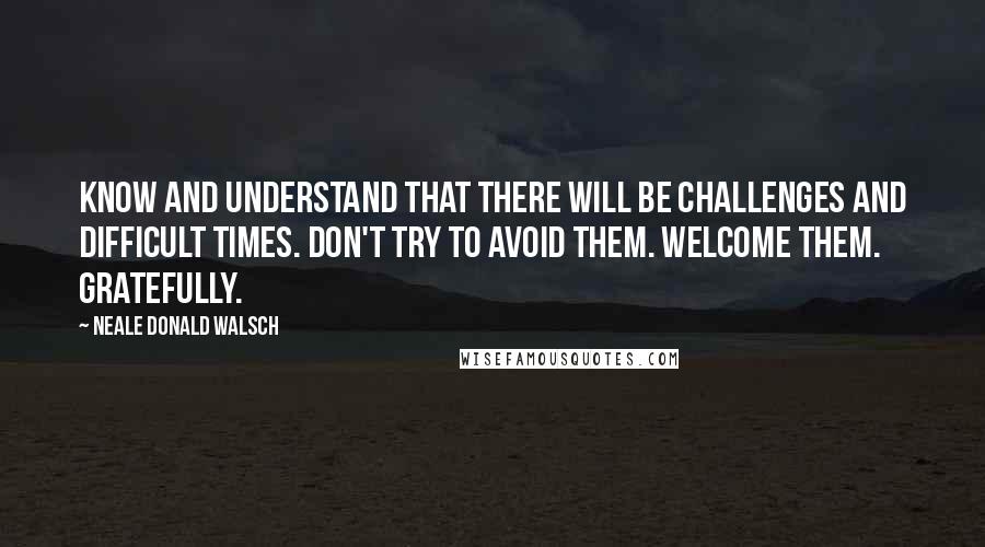 Neale Donald Walsch Quotes: Know and understand that there will be challenges and difficult times. Don't try to avoid them. Welcome them. Gratefully.