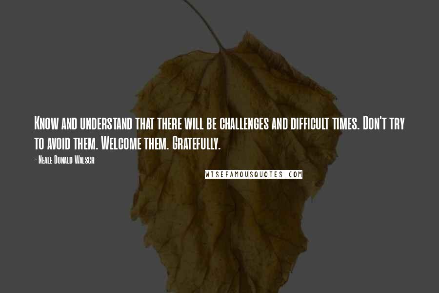 Neale Donald Walsch Quotes: Know and understand that there will be challenges and difficult times. Don't try to avoid them. Welcome them. Gratefully.