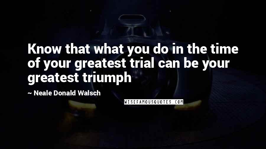 Neale Donald Walsch Quotes: Know that what you do in the time of your greatest trial can be your greatest triumph