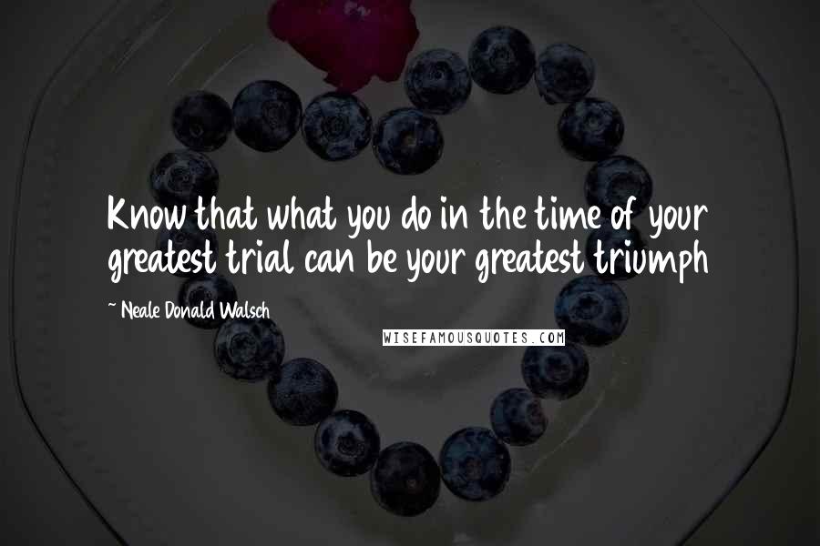 Neale Donald Walsch Quotes: Know that what you do in the time of your greatest trial can be your greatest triumph