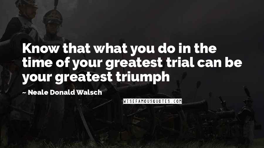 Neale Donald Walsch Quotes: Know that what you do in the time of your greatest trial can be your greatest triumph
