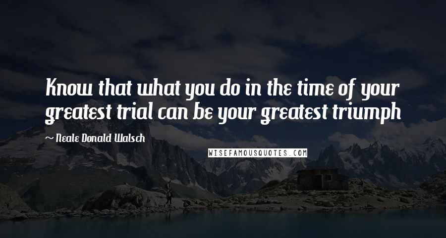 Neale Donald Walsch Quotes: Know that what you do in the time of your greatest trial can be your greatest triumph