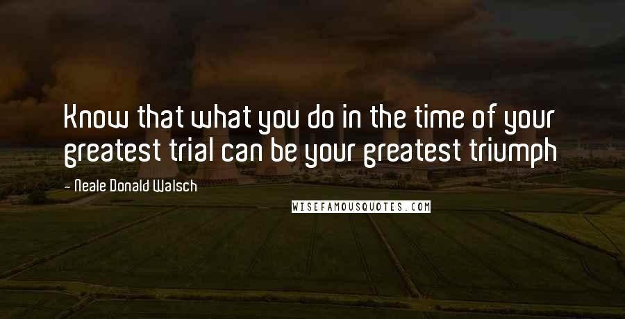 Neale Donald Walsch Quotes: Know that what you do in the time of your greatest trial can be your greatest triumph