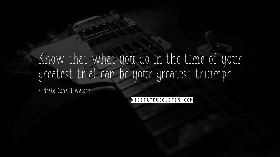 Neale Donald Walsch Quotes: Know that what you do in the time of your greatest trial can be your greatest triumph
