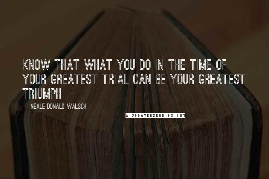 Neale Donald Walsch Quotes: Know that what you do in the time of your greatest trial can be your greatest triumph