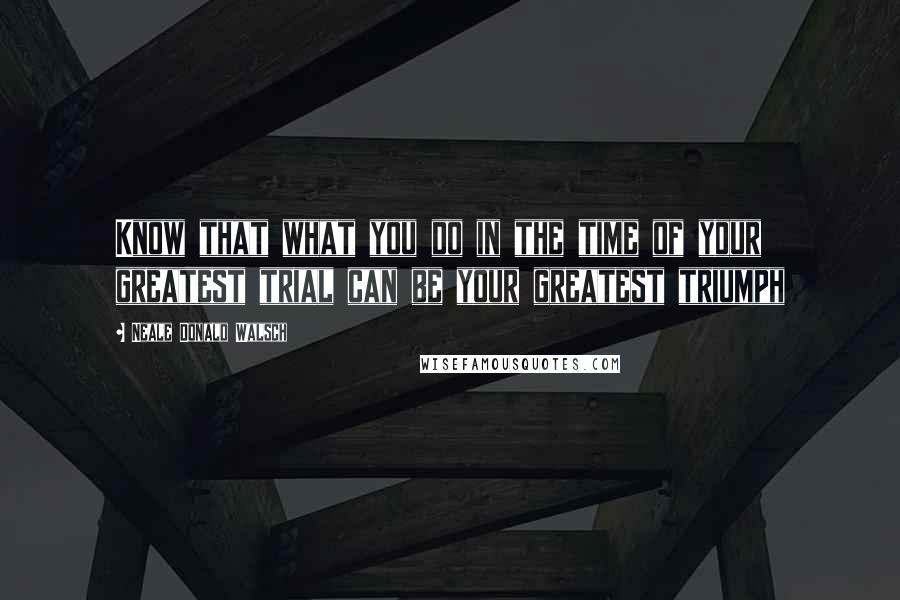 Neale Donald Walsch Quotes: Know that what you do in the time of your greatest trial can be your greatest triumph