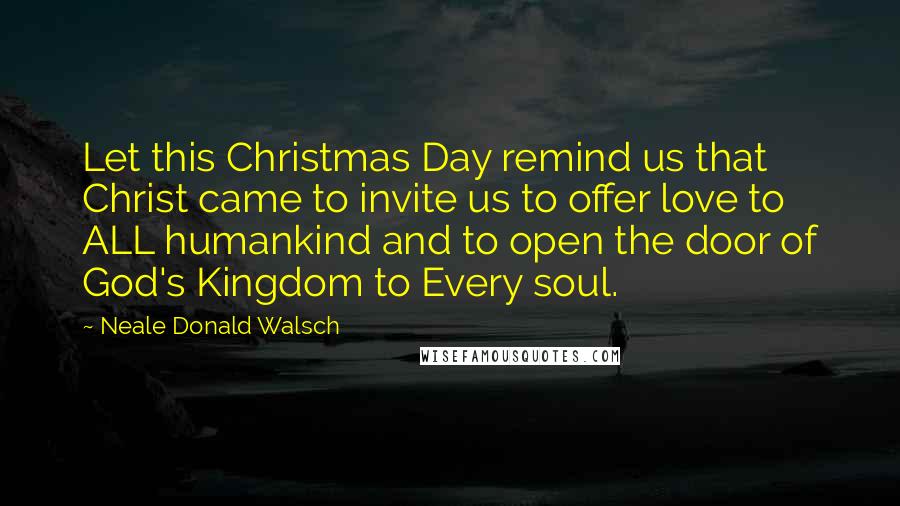 Neale Donald Walsch Quotes: Let this Christmas Day remind us that Christ came to invite us to offer love to ALL humankind and to open the door of God's Kingdom to Every soul.